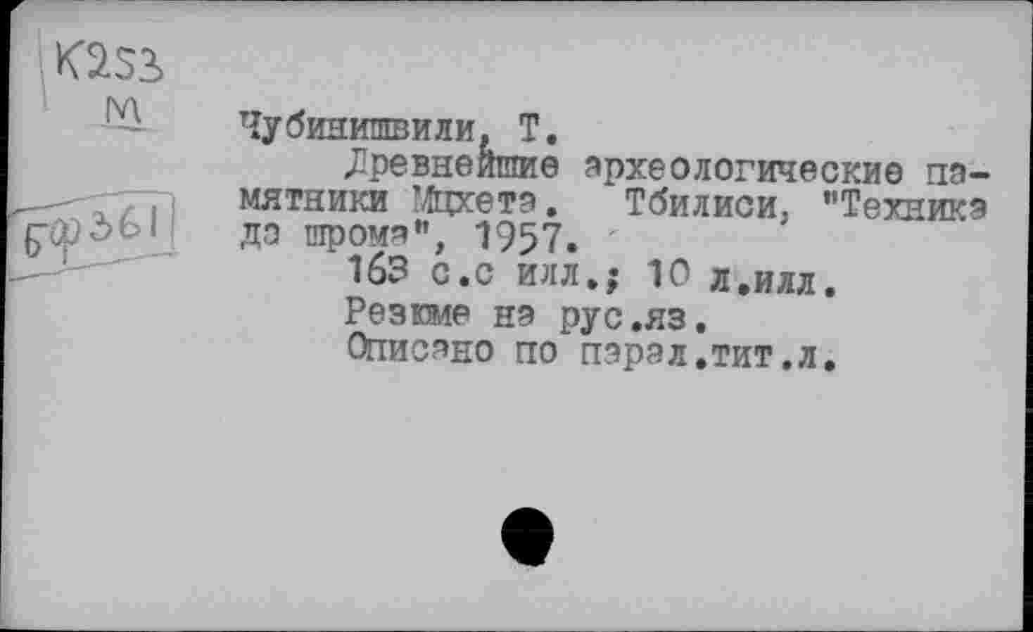 ﻿K2Si м
Чубинишвили, Т.
древнейшие археологические памятники Мфсетэ. Тбилиси, "Техника да шрома”, 1957.
163 с.с илл.; 10 л.илл.
Резюме на рус.яз.
Описано по пэрал.тит.л.